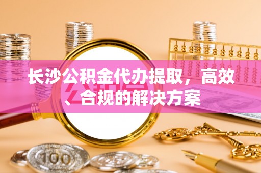 北关长沙公积金代办提取，高效、合规的解决方案