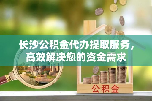 北关长沙公积金代办提取服务，高效解决您的资金需求