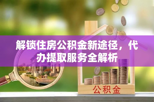 北关解锁住房公积金新途径，代办提取服务全解析