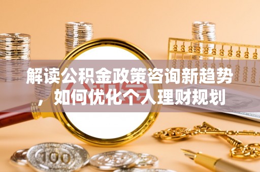 北关解读公积金政策咨询新趋势，如何优化个人理财规划