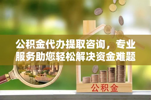 北关公积金代办提取咨询，专业服务助您轻松解决资金难题