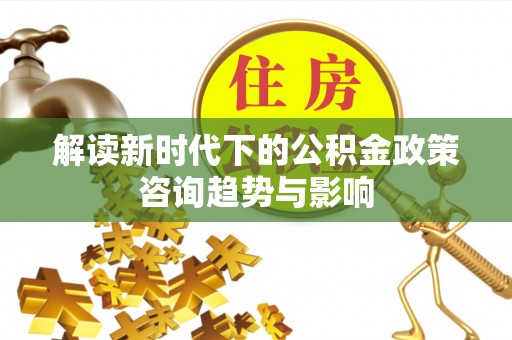 北关解读新时代下的公积金政策咨询趋势与影响