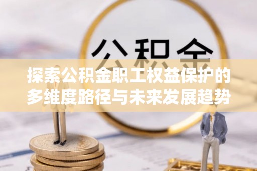 北关探索公积金职工权益保护的多维度路径与未来发展趋势