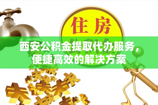 北关西安公积金提取代办服务，便捷高效的解决方案