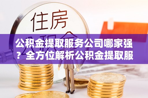 北关公积金提取服务公司哪家强？全方位解析公积金提取服务公司的那些事儿