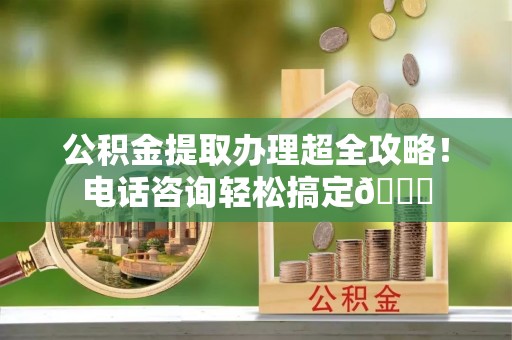 北关公积金提取办理超全攻略！电话咨询轻松搞定😎