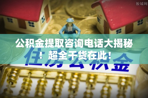 北关公积金提取咨询电话大揭秘！超全干货在此！