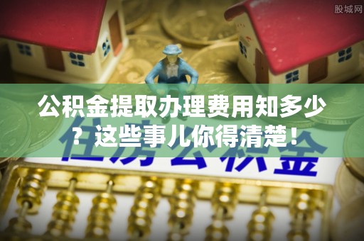 北关公积金提取办理费用知多少？这些事儿你得清楚！