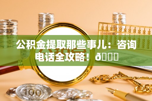 北关公积金提取那些事儿：咨询电话全攻略！😎
