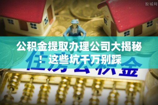 北关公积金提取办理公司大揭秘！这些坑千万别踩
