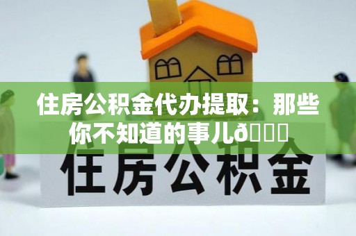 北关住房公积金代办提取：那些你不知道的事儿😎