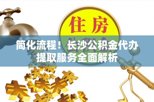 北关简化流程！长沙公积金代办提取服务全面解析