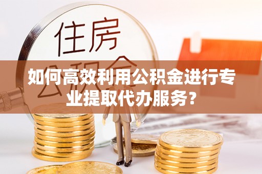 北关如何高效利用公积金进行专业提取代办服务？