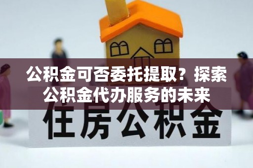 北关公积金可否委托提取？探索公积金代办服务的未来